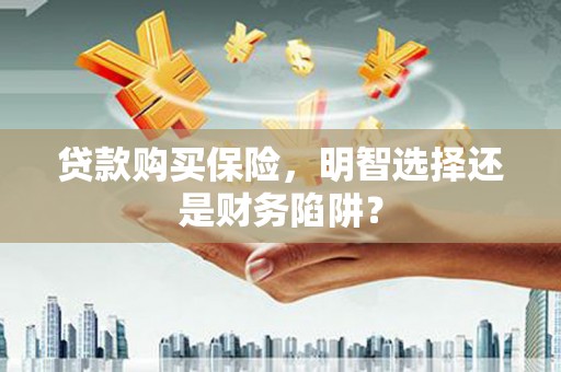 黄岛贷款购买保险，明智选择还是财务陷阱？